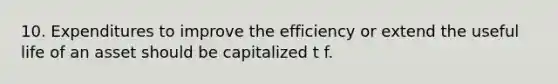 10. Expenditures to improve the efficiency or extend the useful life of an asset should be capitalized t f.