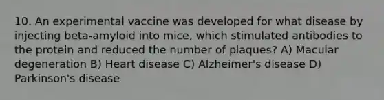 10. An experimental vaccine was developed for what disease by injecting beta-amyloid into mice, which stimulated antibodies to the protein and reduced the number of plaques? A) Macular degeneration B) Heart disease C) Alzheimer's disease D) Parkinson's disease