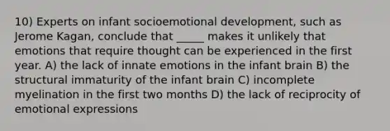 10) Experts on infant socioemotional development, such as Jerome Kagan, conclude that _____ makes it unlikely that emotions that require thought can be experienced in the first year. A) the lack of innate emotions in the infant brain B) the structural immaturity of the infant brain C) incomplete myelination in the first two months D) the lack of reciprocity of emotional expressions