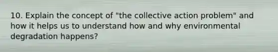 10. Explain the concept of "the collective action problem" and how it helps us to understand how and why environmental degradation happens?