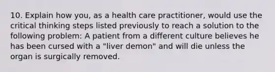 10. Explain how you, as a health care practitioner, would use the critical thinking steps listed previously to reach a solution to the following problem: A patient from a different culture believes he has been cursed with a "liver demon" and will die unless the organ is surgically removed.