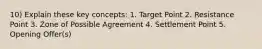 10) Explain these key concepts: 1. Target Point 2. Resistance Point 3. Zone of Possible Agreement 4. Settlement Point 5. Opening Offer(s)