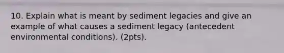 10. Explain what is meant by sediment legacies and give an example of what causes a sediment legacy (antecedent environmental conditions). (2pts).