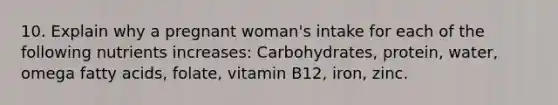 10. Explain why a pregnant woman's intake for each of the following nutrients increases: Carbohydrates, protein, water, omega fatty acids, folate, vitamin B12, iron, zinc.