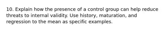 10. Explain how the presence of a control group can help reduce threats to internal validity. Use history, maturation, and regression to the mean as specific examples.