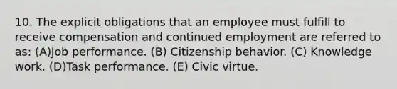 10. The explicit obligations that an employee must fulfill to receive compensation and continued employment are referred to as: (A)Job performance. (B) Citizenship behavior. (C) Knowledge work. (D)Task performance. (E) Civic virtue.