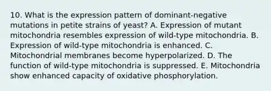 10. What is the expression pattern of dominant-negative mutations in petite strains of yeast? A. Expression of mutant mitochondria resembles expression of wild-type mitochondria. B. Expression of wild-type mitochondria is enhanced. C. Mitochondrial membranes become hyperpolarized. D. The function of wild-type mitochondria is suppressed. E. Mitochondria show enhanced capacity of oxidative phosphorylation.