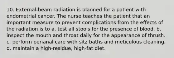 10. External-beam radiation is planned for a patient with endometrial cancer. The nurse teaches the patient that an important measure to prevent complications from the effects of the radiation is to a. test all stools for the presence of blood. b. inspect the mouth and throat daily for the appearance of thrush. c. perform perianal care with sitz baths and meticulous cleaning. d. maintain a high-residue, high-fat diet.