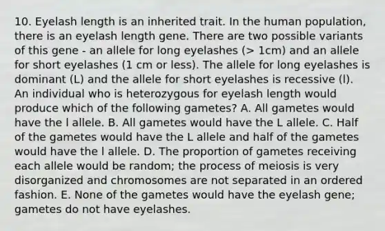 10. Eyelash length is an inherited trait. In the human population, there is an eyelash length gene. There are two possible variants of this gene - an allele for long eyelashes (> 1cm) and an allele for short eyelashes (1 cm or less). The allele for long eyelashes is dominant (L) and the allele for short eyelashes is recessive (l). An individual who is heterozygous for eyelash length would produce which of the following gametes? A. All gametes would have the l allele. B. All gametes would have the L allele. C. Half of the gametes would have the L allele and half of the gametes would have the l allele. D. The proportion of gametes receiving each allele would be random; the process of meiosis is very disorganized and chromosomes are not separated in an ordered fashion. E. None of the gametes would have the eyelash gene; gametes do not have eyelashes.