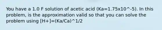 You have a 1.0 F solution of acetic acid (Ka=1.75x10^-5). In this problem, is the approximation valid so that you can solve the problem using [H+]=(Ka/Ca)^1/2