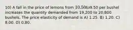 10) A fall in the price of lemons from 10.50 to9.50 per bushel increases the quantity demanded from 19,200 to 20,800 bushels. The price elasticity of demand is A) 1.25. B) 1.20. C) 8.00. D) 0.80.