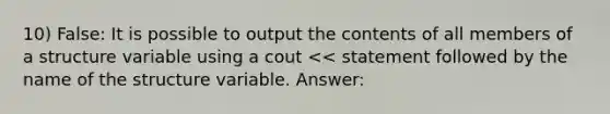 10) False: It is possible to output the contents of all members of a structure variable using a cout << statement followed by the name of the structure variable. Answer: