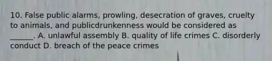 10. False public alarms, prowling, desecration of graves, cruelty to animals, and publicdrunkenness would be considered as ______. A. unlawful assembly B. quality of life crimes C. disorderly conduct D. breach of the peace crimes