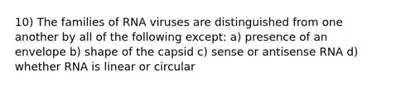 10) The families of RNA viruses are distinguished from one another by all of the following except: a) presence of an envelope b) shape of the capsid c) sense or antisense RNA d) whether RNA is linear or circular