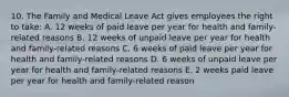 10. The Family and Medical Leave Act gives employees the right to take: A. 12 weeks of paid leave per year for health and family-related reasons B. 12 weeks of unpaid leave per year for health and family-related reasons C. 6 weeks of paid leave per year for health and family-related reasons D. 6 weeks of unpaid leave per year for health and family-related reasons E. 2 weeks paid leave per year for health and family-related reason