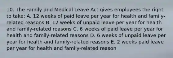 10. The Family and Medical Leave Act gives employees the right to take: A. 12 weeks of paid leave per year for health and family-related reasons B. 12 weeks of unpaid leave per year for health and family-related reasons C. 6 weeks of paid leave per year for health and family-related reasons D. 6 weeks of unpaid leave per year for health and family-related reasons E. 2 weeks paid leave per year for health and family-related reason