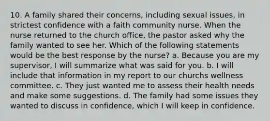 10. A family shared their concerns, including sexual issues, in strictest confidence with a faith community nurse. When the nurse returned to the church office, the pastor asked why the family wanted to see her. Which of the following statements would be the best response by the nurse? a. Because you are my supervisor, I will summarize what was said for you. b. I will include that information in my report to our churchs wellness committee. c. They just wanted me to assess their health needs and make some suggestions. d. The family had some issues they wanted to discuss in confidence, which I will keep in confidence.