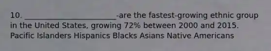 10. ________________________-are the fastest-growing ethnic group in the United States, growing 72% between 2000 and 2015. Pacific Islanders Hispanics Blacks Asians Native Americans