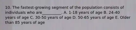 10. The fastest-growing segment of the population consists of individuals who are__________. A. 1-18 years of age B. 24-40 years of age C. 30-50 years of age D. 50-65 years of age E. Older than 85 years of age