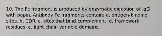 10. The Fc fragment is produced by enzymatic digestion of IgG with papin. Antibody Fc fragments contain: a. antigen-binding sites. b. CDR. c. sites that bind complement. d. framework residues. e. light chain variable domains.