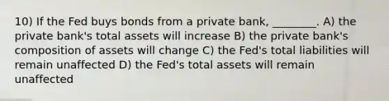 10) If the Fed buys bonds from a private bank, ________. A) the private bank's total assets will increase B) the private bank's composition of assets will change C) the Fed's total liabilities will remain unaffected D) the Fed's total assets will remain unaffected