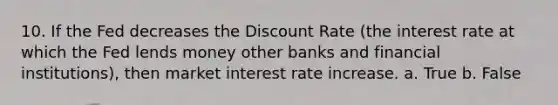 10. If the Fed decreases the Discount Rate (the interest rate at which the Fed lends money other banks and financial institutions), then market interest rate increase. a. True b. False