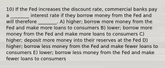 10) If the Fed increases the discount rate, commercial banks pay a ________ interest rate if they borrow money from the Fed and will therefore ________. A) higher; borrow more money from the Fed and make more loans to consumers B) lower; borrow more money from the Fed and make more loans to consumers C) higher; deposit more money into their reserves at the Fed D) higher; borrow less money from the Fed and make fewer loans to consumers E) lower; borrow less money from the Fed and make fewer loans to consumers