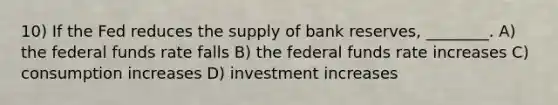 10) If the Fed reduces the supply of bank reserves, ________. A) the federal funds rate falls B) the federal funds rate increases C) consumption increases D) investment increases