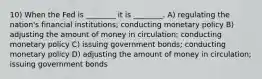 10) When the Fed is ________ it is ________. A) regulating the nation's financial institutions; conducting monetary policy B) adjusting the amount of money in circulation; conducting monetary policy C) issuing government bonds; conducting monetary policy D) adjusting the amount of money in circulation; issuing government bonds