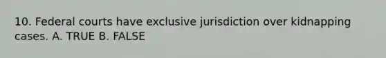 10. Federal courts have exclusive jurisdiction over kidnapping cases. A. TRUE B. FALSE