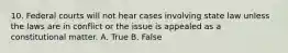 10. Federal courts will not hear cases involving state law unless the laws are in conflict or the issue is appealed as a constitutional matter. A. True B. False