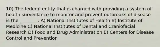 10) The federal entity that is charged with providing a system of health surveillance to monitor and prevent outbreaks of disease is the ________. A) National Institutes of Health B) Institute of Medicine C) National Institutes of Dental and Craniofacial Research D) Food and Drug Administration E) Centers for Disease Control and Prevention