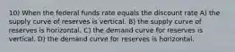 10) When the federal funds rate equals the discount rate A) the supply curve of reserves is vertical. B) the supply curve of reserves is horizontal. C) the demand curve for reserves is vertical. D) the demand curve for reserves is horizontal.