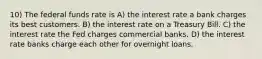 10) The federal funds rate is A) the interest rate a bank charges its best customers. B) the interest rate on a Treasury Bill. C) the interest rate the Fed charges commercial banks. D) the interest rate banks charge each other for overnight loans.