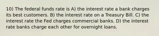 10) The federal funds rate is A) the interest rate a bank charges its best customers. B) the interest rate on a Treasury Bill. C) the interest rate the Fed charges commercial banks. D) the interest rate banks charge each other for overnight loans.