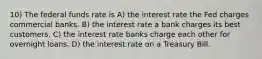 10) The federal funds rate is A) the interest rate the Fed charges commercial banks. B) the interest rate a bank charges its best customers. C) the interest rate banks charge each other for overnight loans. D) the interest rate on a Treasury Bill.