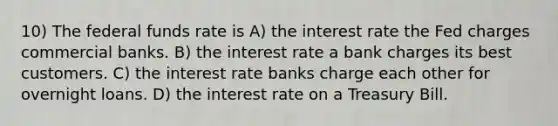 10) The federal funds rate is A) the interest rate the Fed charges commercial banks. B) the interest rate a bank charges its best customers. C) the interest rate banks charge each other for overnight loans. D) the interest rate on a Treasury Bill.