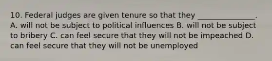 10. Federal judges are given tenure so that they _______________. A. will not be subject to political influences B. will not be subject to bribery C. can feel secure that they will not be impeached D. can feel secure that they will not be unemployed