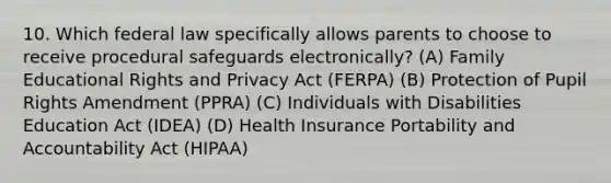 10. Which federal law specifically allows parents to choose to receive procedural safeguards electronically? (A) Family Educational Rights and Privacy Act (FERPA) (B) Protection of Pupil Rights Amendment (PPRA) (C) Individuals with Disabilities Education Act (IDEA) (D) Health Insurance Portability and Accountability Act (HIPAA)