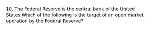 10. The Federal Reserve is the central bank of the United States.Which of the following is the target of an open market operation by the Federal Reserve?