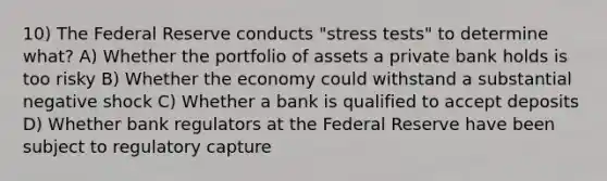 10) The Federal Reserve conducts "stress tests" to determine what? A) Whether the portfolio of assets a private bank holds is too risky B) Whether the economy could withstand a substantial negative shock C) Whether a bank is qualified to accept deposits D) Whether bank regulators at the Federal Reserve have been subject to regulatory capture