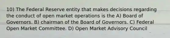 10) The Federal Reserve entity that makes decisions regarding the conduct of open market operations is the A) Board of Governors. B) chairman of the Board of Governors. C) Federal Open Market Committee. D) Open Market Advisory Council