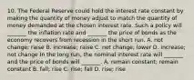 10. The Federal Reserve could hold the interest rate constant by making the quantity of money adjust to match the quantity of money demanded at the chosen interest rate. Such a policy will​ _______ the inflation rate and​ _______ the price of bonds as the economy recovers from recession in the short run. A. not​ change; raise B. ​increase; raise C. not​ change; lower D. ​increase; not change In the long​ run, the nominal interest rate will​ _______ and the price of bonds will​ _______. A. remain​ constant; remain constant B. ​fall; rise C. ​rise; fall D. ​rise; rise