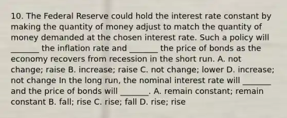 10. The Federal Reserve could hold the interest rate constant by making the quantity of money adjust to match the quantity of money demanded at the chosen interest rate. Such a policy will​ _______ the inflation rate and​ _______ the price of bonds as the economy recovers from recession in the short run. A. not​ change; raise B. ​increase; raise C. not​ change; lower D. ​increase; not change In the long​ run, the nominal interest rate will​ _______ and the price of bonds will​ _______. A. remain​ constant; remain constant B. ​fall; rise C. ​rise; fall D. ​rise; rise