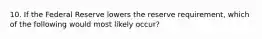 10. If the Federal Reserve lowers the reserve requirement, which of the following would most likely occur?