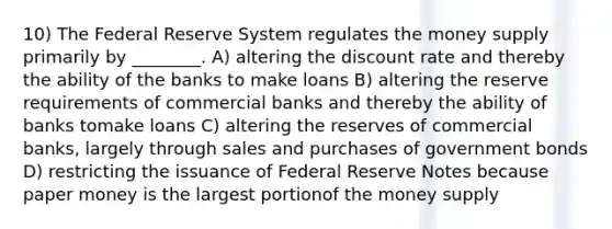 10) The Federal Reserve System regulates the money supply primarily by ________. A) altering the discount rate and thereby the ability of the banks to make loans B) altering the reserve requirements of commercial banks and thereby the ability of banks tomake loans C) altering the reserves of commercial banks, largely through sales and purchases of government bonds D) restricting the issuance of Federal Reserve Notes because paper money is the largest portionof the money supply