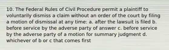 10. The Federal Rules of Civil Procedure permit a plaintiff to voluntarily dismiss a claim without an order of the court by filing a motion of dismissal at any time: a. after the lawsuit is filed b. before service by the adverse party of answer c. before service by the adverse party of a motion for summary judgment d. whichever of b or c that comes first