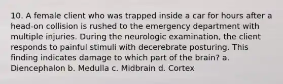 10. A female client who was trapped inside a car for hours after a head-on collision is rushed to the emergency department with multiple injuries. During the neurologic examination, the client responds to painful stimuli with decerebrate posturing. This finding indicates damage to which part of <a href='https://www.questionai.com/knowledge/kLMtJeqKp6-the-brain' class='anchor-knowledge'>the brain</a>? a. Diencephalon b. Medulla c. Midbrain d. Cortex