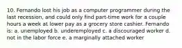 10. Fernando lost his job as a computer programmer during the last recession, and could only find part-time work for a couple hours a week at lower pay as a grocery store cashier. Fernando is: a. unemployed b. underemployed c. a discouraged worker d. not in the labor force e. a marginally attached worker