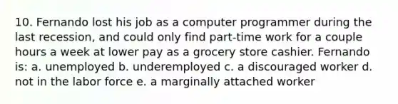 10. Fernando lost his job as a computer programmer during the last recession, and could only find part-time work for a couple hours a week at lower pay as a grocery store cashier. Fernando is: a. unemployed b. underemployed c. a discouraged worker d. not in the labor force e. a marginally attached worker